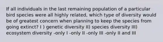 If all individuals in the last remaining population of a particular bird species were all highly related, which type of diversity would be of greatest concern when planning to keep the species from going extinct? I ) genetic diversity II) species diversity III) ecosystem diversity -only I -only II -only III -only II and III