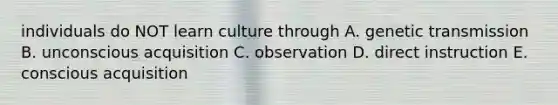 individuals do NOT learn culture through A. genetic transmission B. unconscious acquisition C. observation D. direct instruction E. conscious acquisition