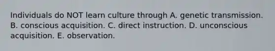 Individuals do NOT learn culture through A. genetic transmission. B. conscious acquisition. C. direct instruction. D. unconscious acquisition. E. observation.