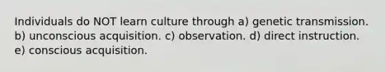 Individuals do NOT learn culture through a) genetic transmission. b) unconscious acquisition. c) observation. d) direct instruction. e) conscious acquisition.