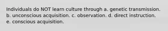 Individuals do NOT learn culture through a. genetic transmission. b. unconscious acquisition. c. observation. d. direct instruction. e. conscious acquisition.