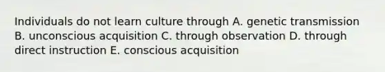 Individuals do not learn culture through A. genetic transmission B. unconscious acquisition C. through observation D. through direct instruction E. conscious acquisition