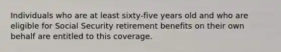 Individuals who are at least sixty-five years old and who are eligible for Social Security retirement benefits on their own behalf are entitled to this coverage.