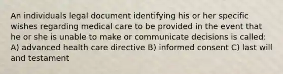 An individuals legal document identifying his or her specific wishes regarding medical care to be provided in the event that he or she is unable to make or communicate decisions is called: A) advanced health care directive B) informed consent C) last will and testament