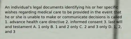 An individual's legal documents identifying his or her specific wishes regarding medical care to be provided in the event that he or she is unable to make or communicate decisions is called 1. advance health care directive 2. informed consent 3. last will and testament A. 1 only B. 1 and 2 only C. 2 and 3 only D. 1, 2, and 3