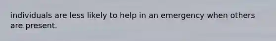 individuals are less likely to help in an emergency when others are present.