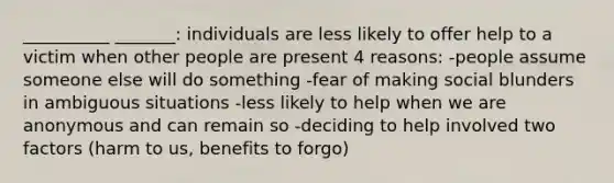 __________ _______: individuals are less likely to offer help to a victim when other people are present 4 reasons: -people assume someone else will do something -fear of making social blunders in ambiguous situations -less likely to help when we are anonymous and can remain so -deciding to help involved two factors (harm to us, benefits to forgo)