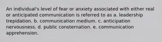 An individual's level of fear or anxiety associated with either real or anticipated communication is referred to as a. leadership trepidation. b. communication medium. c. anticipation nervousness. d. public consternation. e. communication apprehension.