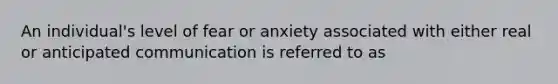 An individual's level of fear or anxiety associated with either real or anticipated communication is referred to as