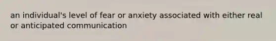 an individual's level of fear or anxiety associated with either real or anticipated communication