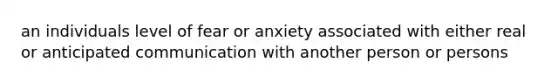 an individuals level of fear or anxiety associated with either real or anticipated communication with another person or persons