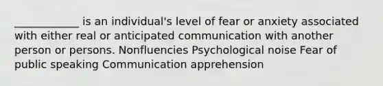 ____________ is an individual's level of fear or anxiety associated with either real or anticipated communication with another person or persons. Nonfluencies Psychological noise Fear of public speaking Communication apprehension