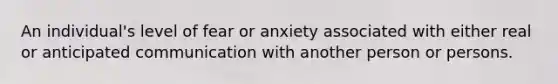 An individual's level of fear or anxiety associated with either real or anticipated communication with another person or persons.