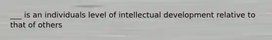 ___ is an individuals level of intellectual development relative to that of others