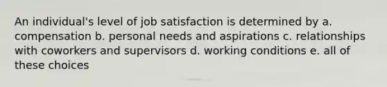 An individual's level of job satisfaction is determined by a. compensation b. personal needs and aspirations c. relationships with coworkers and supervisors d. working conditions e. all of these choices