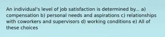 An individual's level of job satisfaction is determined by... a) compensation b) personal needs and aspirations c) relationships with coworkers and supervisors d) working conditions e) All of these choices