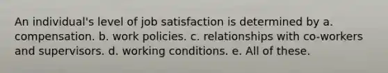 An individual's level of job satisfaction is determined by a. compensation. b. work policies. c. relationships with co-workers and supervisors. d. working conditions. e. All of these.