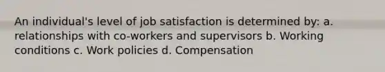 An individual's level of job satisfaction is determined by: a. relationships with co-workers and supervisors b. Working conditions c. Work policies d. Compensation