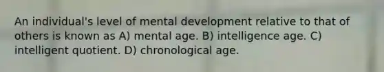 An individual's level of mental development relative to that of others is known as A) mental age. B) intelligence age. C) intelligent quotient. D) chronological age.