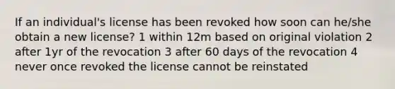 If an individual's license has been revoked how soon can he/she obtain a new license? 1 within 12m based on original violation 2 after 1yr of the revocation 3 after 60 days of the revocation 4 never once revoked the license cannot be reinstated