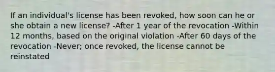 If an individual's license has been revoked, how soon can he or she obtain a new license? -After 1 year of the revocation -Within 12 months, based on the original violation -After 60 days of the revocation -Never; once revoked, the license cannot be reinstated