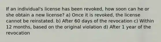 If an individual's license has been revoked, how soon can he or she obtain a new license? a) Once it is revoked, the license cannot be reinstated. b) After 60 days of the revocation c) Within 12 months, based on the original violation d) After 1 year of the revocation