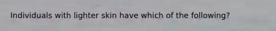 Individuals with lighter skin have which of the following?