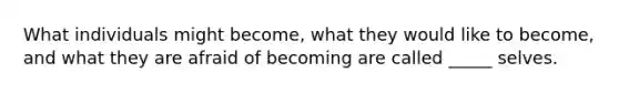 What individuals might become, what they would like to become, and what they are afraid of becoming are called _____ selves.