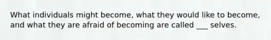 What individuals might become, what they would like to become, and what they are afraid of becoming are called ___ selves.