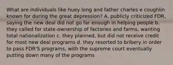 What are individuals like huey long and father charles e coughlin known for during the great depression? A. publicly criticized FDR, saying the new deal did not go far enough in helping people b. they called for state-ownership of factories and farms, wanting total nationalization c. they planned, but did not receive credit for most new deal programs d. they resorted to bribery in order to pass FDR'S programs, with the supreme court eventually putting down many of the programs