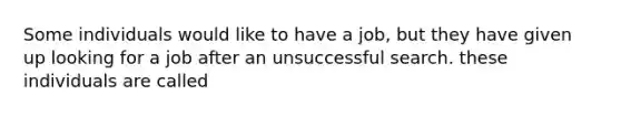 Some individuals would like to have a job, but they have given up looking for a job after an unsuccessful search. these individuals are called