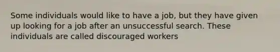 Some individuals would like to have a job, but they have given up looking for a job after an unsuccessful search. These individuals are called discouraged workers