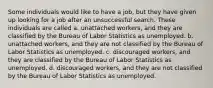 Some individuals would like to have a job, but they have given up looking for a job after an unsuccessful search. These individuals are called a. unattached workers, and they are classified by the Bureau of Labor Statistics as unemployed. b. unattached workers, and they are not classified by the Bureau of Labor Statistics as unemployed. c. discouraged workers, and they are classified by the Bureau of Labor Statistics as unemployed. d. discouraged workers, and they are not classified by the Bureau of Labor Statistics as unemployed.