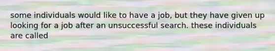 some individuals would like to have a job, but they have given up looking for a job after an unsuccessful search. these individuals are called