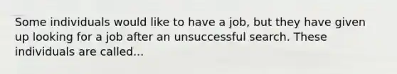 Some individuals would like to have a job, but they have given up looking for a job after an unsuccessful search. These individuals are called...