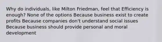 Why do individuals, like Milton Friedman, feel that Efficiency is enough? None of the options Because business exist to create profits Because companies don't understand social issues Because business should provide personal and moral development