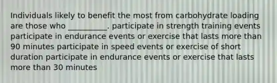 Individuals likely to benefit the most from carbohydrate loading are those who __________. participate in strength training events participate in endurance events or exercise that lasts more than 90 minutes participate in speed events or exercise of short duration participate in endurance events or exercise that lasts more than 30 minutes