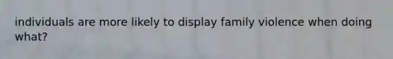 individuals are more likely to display family violence when doing what?