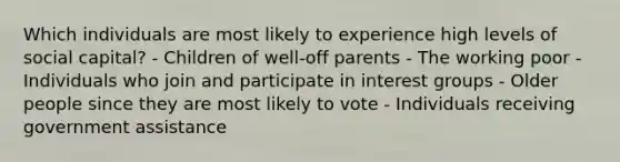 Which individuals are most likely to experience high levels of social capital? - Children of well-off parents - The working poor - Individuals who join and participate in interest groups - Older people since they are most likely to vote - Individuals receiving government assistance