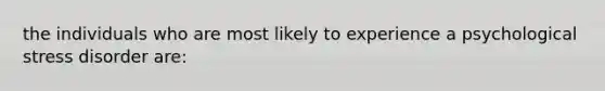 the individuals who are most likely to experience a psychological stress disorder are: