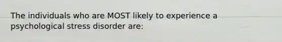 The individuals who are MOST likely to experience a psychological stress disorder are: