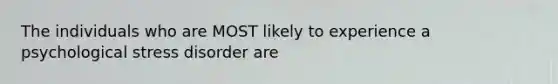 The individuals who are MOST likely to experience a psychological stress disorder are