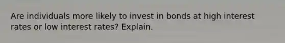 Are individuals more likely to invest in bonds at high interest rates or low interest rates? Explain.