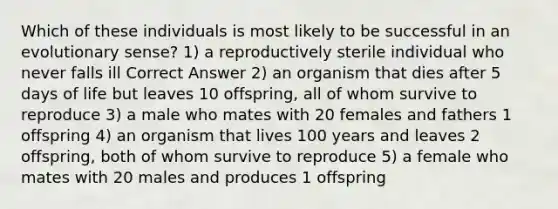 Which of these individuals is most likely to be successful in an evolutionary sense? 1) a reproductively sterile individual who never falls ill Correct Answer 2) an organism that dies after 5 days of life but leaves 10 offspring, all of whom survive to reproduce 3) a male who mates with 20 females and fathers 1 offspring 4) an organism that lives 100 years and leaves 2 offspring, both of whom survive to reproduce 5) a female who mates with 20 males and produces 1 offspring