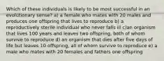 Which of these individuals is likely to be most successful in an evolutionary sense? a) a female who mates with 20 males and produces one offspring that lives to reproduce b) a reproductively sterile individual who never falls ill c)an organism that lives 100 years and leaves two offspring, both of whom survive to reproduce d) an organism that dies after five days of life but leaves 10 offspring, all of whom survive to reproduce e) a male who mates with 20 females and fathers one offspring