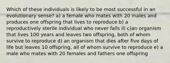 Which of these individuals is likely to be most successful in an evolutionary sense? a) a female who mates with 20 males and produces one offspring that lives to reproduce b) a reproductively sterile individual who never falls ill c)an organism that lives 100 years and leaves two offspring, both of whom survive to reproduce d) an organism that dies after five days of life but leaves 10 offspring, all of whom survive to reproduce e) a male who mates with 20 females and fathers one offspring