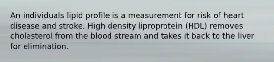 An individuals lipid profile is a measurement for risk of heart disease and stroke. High density liproprotein (HDL) removes cholesterol from the blood stream and takes it back to the liver for elimination.