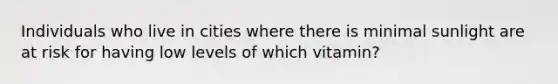 Individuals who live in cities where there is minimal sunlight are at risk for having low levels of which vitamin?