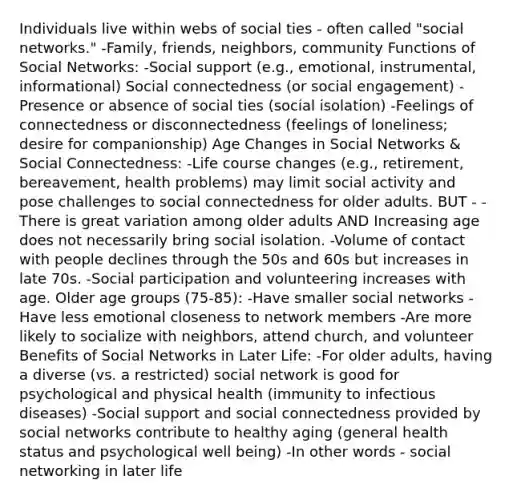 Individuals live within webs of social ties - often called "social networks." -Family, friends, neighbors, community Functions of Social Networks: -Social support (e.g., emotional, instrumental, informational) Social connectedness (or social engagement) -Presence or absence of social ties (social isolation) -Feelings of connectedness or disconnectedness (feelings of loneliness; desire for companionship) Age Changes in Social Networks & Social Connectedness: -Life course changes (e.g., retirement, bereavement, health problems) may limit social activity and pose challenges to social connectedness for older adults. BUT - -There is great variation among older adults AND Increasing age does not necessarily bring social isolation. -Volume of contact with people declines through the 50s and 60s but increases in late 70s. -Social participation and volunteering increases with age. Older age groups (75-85): -Have smaller social networks -Have less emotional closeness to network members -Are more likely to socialize with neighbors, attend church, and volunteer Benefits of Social Networks in Later Life: -For older adults, having a diverse (vs. a restricted) social network is good for psychological and physical health (immunity to infectious diseases) -Social support and social connectedness provided by social networks contribute to healthy aging (general health status and psychological well being) -In other words - social networking in later life