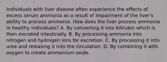 Individuals with liver disease often experience the effects of excess serum ammonia as a result of impairment of the liver's ability to process ammonia. How does the liver process ammonia in healthy individuals? A. By converting it into bilirubin which is then excreted intestinally. B. By processing ammonia into nitrogen and hydrogen ions for excretion. C. By processing it into urea and releasing it into the circulation. D. By combining it with oxygen to create ammonium oxide.